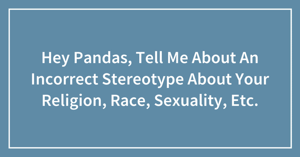 Hey Pandas, Tell Me About An Incorrect Stereotype About Your Religion, Race, Sexuality, Etc.